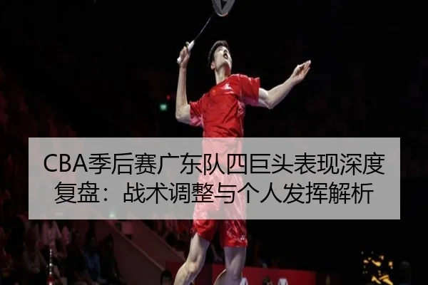 CBA季后赛广东队四巨头表现深度复盘：战术调整与个人发挥解析