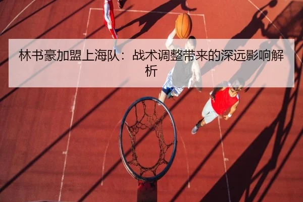 林书豪加盟上海队：战术调整带来的深远影响解析