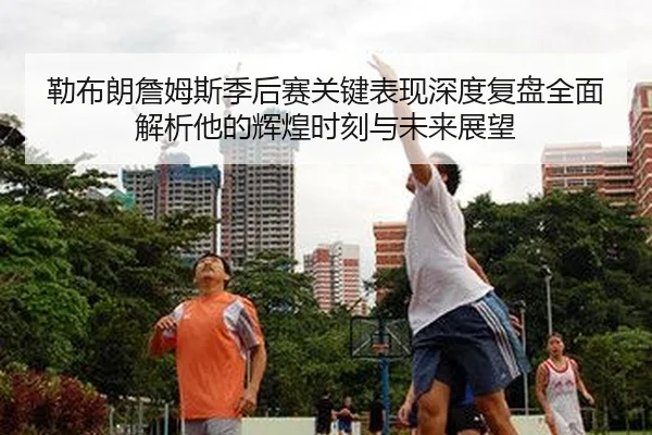 勒布朗詹姆斯季后赛关键表现深度复盘全面解析他的辉煌时刻与未来展望
