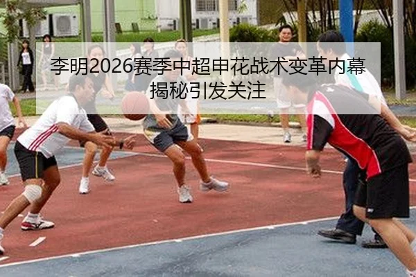 李明2026赛季中超申花战术变革内幕揭秘引发关注
